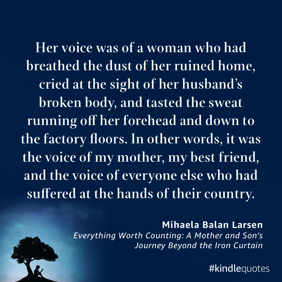 Her voice was of a woman who had breathed the dust of her ruined home, cried at the sight of her husband's broken body, and tasted the sweat running off her forehead and down to the factory floors. In other words, it was the voice of my mother, my best friend, and the voice of everyone else who had suffered at the hands of their country. Quote from Everything Worth Counting: A Mother and Son's Journey Beyond the Iron Curtain by Mihaela Balan Larsen